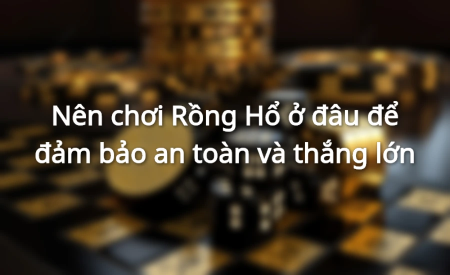 Nên chơi Rồng Hổ ở đâu để đảm bảo an toàn và thắng lớn